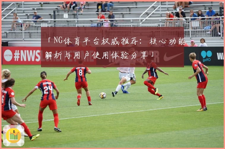 「NG体育平台权威推荐：核心功能解析与用户使用体验分享」